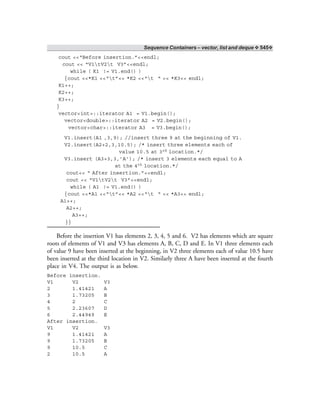Sequence Containers – vector, list and deque ❖ 545❖
cout <<“Before insertion.”<<endl;
cout << “V1tV2t V3”<<endl;
while ( K1 != V1.end() )
{cout <<*K1 <<“t”<< *K2 <<“t “ << *K3<< endl;
K1++;
K2++;
K3++;
}
vector<int>::iterator A1 = V1.begin();
vector<double>::iterator A2 = V2.begin();
vector<char>::iterator A3 = V3.begin();
V1.insert(A1 ,3,9); //insert three 9 at the beginning of V1.
V2.insert(A2+2,3,10.5); /* insert three elements each of
value 10.5 at 3rd location.*/
V3.insert (A3+3,3,’A’); /* insert 3 elements each equal to A
at the 4th location.*/
cout<< “ After insertion.”<<endl;
cout << “V1tV2t V3”<<endl;
while ( A1 != V1.end() )
{cout <<*A1 <<“t”<< *A2 <<“t “ << *A3<< endl;
A1++;
A2++;
A3++;
}}
Before the insertion V1 has elements 2, 3, 4, 5 and 6. V2 has elements which are square
roots of elements of V1 and V3 has elements A, B, C, D and E. In V1 three elements each
of value 9 have been inserted at the beginning, in V2 three elements each of value 10.5 have
been inserted at the third location in V2. Similarly three A have been inserted at the fourth
place in V4. The output is as below.
Before insertion.
V1 V2 V3
2 1.41421 A
3 1.73205 B
4 2 C
5 2.23607 D
6 2.44949 E
After insertion.
V1 V2 V3
9 1.41421 A
9 1.73205 B
9 10.5 C
2 10.5 A
 