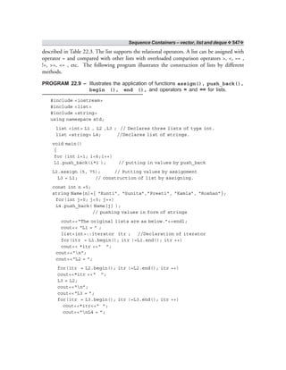 Sequence Containers – vector, list and deque ❖ 547❖
described in Table 22.3. The list supports the relational operators. A list can be assigned with
operator = and compared with other lists with overloaded comparison operators >, <, == ,
!=, >=, <= , etc. The following program illustrates the construction of lists by different
methods.
PROGRAM 22.9 – Illustrates the application of functions assign(), push_back(),
begin (), end (), and operators = and == for lists.
#include <iostream>
#include <list>
#include <string>
using namespace std;
list <int> L1 , L2 ,L3 ; // Declares three lists of type int.
list <string> L4; //Declares list of strings.
void main()
{
for (int i=1; i<6;i++)
L1.push_back(i*i ); // putting in values by push_back
L2.assign (5, 75); // Putting values by assignment
L3 = L1; // construction of list by assigning.
const int n =5;
string Name[n]={ “Kunti”, “Sunita”,”Preeti”, “Kamla”, “Roshan”};
for(int j=0; j<5; j++)
L4.push_back( Name[j] );
// pushing values in form of strings
cout<<“The original lists are as below.”<<endl;
cout<< “L1 = ” ;
list<int>::iterator itr ; //Declaration of iterator
for(itr = L1.begin(); itr !=L1.end(); itr ++)
cout<< *itr <<“ ”;
cout<<“n”;
cout<<“L2 = ”;
for(itr = L2.begin(); itr !=L2.end(); itr ++)
cout<<*itr <<“ ”;
L3 = L2;
cout<<“n”;
cout<<“L3 = ”;
for(itr = L3.begin(); itr !=L3.end(); itr ++)
cout<<*itr<<“ ”;
cout<<“nL4 = ”;
 