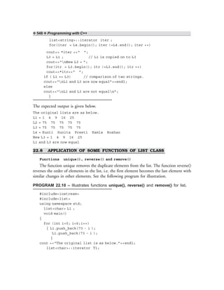 ❖ 548 ❖ Programming with C++
list<string>::iterator iter ;
for(iter = L4.begin(); iter !=L4.end(); iter ++)
cout<< *iter <<“ ”;
L3 = L1 ; // L1 is copied on to L3
cout<<“nNew L3 = ”;
for(itr = L3.begin(); itr !=L3.end(); itr ++)
cout<<*itr<<“ ”;
if ( L1 == L3) // comparison of two strings.
cout<<“nL1 and L3 are now equal”<<endl;
else
cout<<“nL1 and L3 are not equaln”;
}
The expected output is given below.
The original lists are as below.
L1 = 1 4 9 16 25
L2 = 75 75 75 75 75
L3 = 75 75 75 75 75
L4 = Kunti Sunita Preeti Kamla Roshan
New L3 = 1 4 9 16 25
L1 and L3 are now equal
22.8 APPLICATION OF SOME FUNCTIONS OF LIST CLASS
Functions unique(), reverse() and remove()
The function unique removes the duplicate elements from the list. The function reverse()
reverses the order of elements in the list, i.e. the first element becomes the last element with
similar changes in other elements. See the following program for illustration.
PROGRAM 22.10 – Illustrates functions unique(), reverse() and remove() for list.
#include<iostream>
#include<list>
using namespace std;
list<char> L1 ;
void main()
{
for (int i=0; i<6;i++)
{ L1.push_back(73 - i );
L1.push_back(73 - i );
}
cout <<“The original list is as below.”<<endl;
list<char>::iterator T1;
 