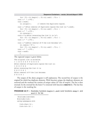 Sequence Containers – vector, list and deque ❖ 549❖
for ( T1 = L1.begin() ; T1!=L1.end() ; T1++ )
cout <<“ ” <<*T1 ;
cout <<endl;
L1.unique(); // remove the duplicate copies.
cout <<“ After removal of duplicate copies the list is:”<<endl;
for ( T1 = L1.begin() ; T1!=L1.end() ; T1++ )
cout <<“ ” <<*T1 ;
L1.reverse();
cout<<“n After reversing the list it is n”;
for ( T1 = L1.begin() ; T1!=L1.end() ; T1++ )
cout <<“ ” <<*T1 ;
cout <<“nAfter removal of F the list becomes n”;
L1.remove (‘F’);
for ( T1 = L1.begin() ; T1!=L1.end() ; T1++ )
cout <<“ ” <<*T1 ;
cout <<endl;
}
The expected output is given below.
The original list is as below.
I I H H G G F F E E D D
After removal of duplicate copies the list is:
I H G F E D
After reversing the list it is
D E F G H I
After removal of F the list becomes
D E G H I
The output of the above program is self explanatory. The second line of output is the
original list which has duplicate elements. With function unique the duplicate elements are
removed and the resultant list consists of unique values (4th line of output). The list is then
reversed. In the reversed list the letter F is removed with function remove(). The last line
of output is the resulting list.
PROGRAM 22.11 – Illustrates functions begin(),end()and functions swap() and
sort() for list.
#include<iostream>
#include<list>
using namespace std;
list<char> L1 ;
list<int> L2 ;
 
