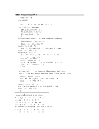 ❖ 550 ❖ Programming with C++
list <int> L3;
void main()
{
int A [] = {78, 58, 90, 44, 33,11} ;
for (int i=0; i<6;i++)
{L1.push_back(75 - i );
L2.push_back (A [i]);
L3. push_back(i*i);
}
cout<<“The original lists are as below.”<<endl;
list<char>::iterator T1;
list <int>::iterator T2;
cout<< “List L1 = ”;
for ( T1 = L1.begin() ; T1!=L1.end() ; T1++ )
cout <<“ ” <<*T1<<“ ” ;
cout<<“nList L2 = ”;
for ( T2 = L2.begin() ; T2!=L2.end() ; T2++ )
cout <<“ ” <<*T2<<“ ” ;
cout<<“nList L3 = ”;
for ( T2 = L3.begin() ; T2!=L3.end() ; T2++ )
cout <<“ ” <<*T2<<“ ” ;
L3.sort();
L2.sort();
L2.swap(L3); // swapping elements of two lists
cout<<“nThe sorted and swapped lists are as below.”<<endl;
cout<< “nList L2 =” ;
for ( T2 = L2.begin() ; T2!= L2.end() ; T2++)
cout <<“ ” <<*T2<<“ ” ;
cout<< “nList L3 =” ;
for ( T2 = L3.begin() ; T2!= L3.end() ; T2++)
cout <<“ ” <<*T2<<“ ” ;
}
The expected output is given below.
The original lists are as below.
List L1 = K J I H G F
List L2 = 78 58 90 44 33 11
List L3 = 0 1 4 9 16 25
The sorted and swapped lists are as below.
List L2 = 0 1 4 9 16 25
List L3 = 11 33 44 58 78 90
 