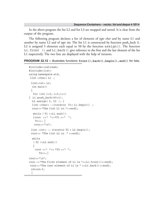 Sequence Containers – vector, list and deque ❖ 551❖
In the above program the list L2 and list L3 are swapped and sorted. It is clear from the
output of the program.
The following program declares a list of elements of type char and by name L1 and
another by name L2 and of type int. The list L1 is constructed by function push_back ().
L2 is assigned 5 elements each equal to 50 by the function assign(). The function
L1.front () and L1.back() give reference to the first and the last element of the list
L1 respectively. The two lists are displayed with the help of iterators.
PROGRAM 22.12 – Illustrates functions front(),back(),begin(),end() for lists.
#include<iostream>
#include<list>
using namespace std;
list <char> L1 ;
list<int> L2;
int main()
{
for (int i=0; i<5;i++)
{ L1.push_back(65+i);
L2.assign( 5, 50 ); }
list <char> ::iterator T1= L1.begin() ;
cout<<“The list L1 is.”<<endl;
while ( T1 !=L1.end())
{cout <<“ ”<<*T1 <<“ ”;
T1++; }
cout<<“n”;
list <int> :: iterator T2 = L2.begin();
cout<< “The list L2 is. ” <<endl;
while
( T2 !=L2.end())
{
cout <<“ ”<< *T2 <<“ ”;
T2++;}
cout<<“n”;
cout <<“The first element of L1 is “<<L1.front()<<endl;
cout<<“The last element of L1 is “ <<L1.back()<<endl;
return 0;
}
 