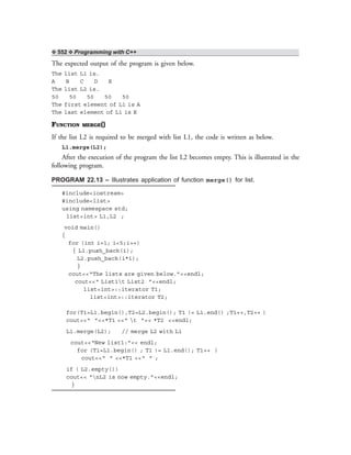 ❖ 552 ❖ Programming with C++
The expected output of the program is given below.
The list L1 is.
A B C D E
The list L2 is.
50 50 50 50 50
The first element of L1 is A
The last element of L1 is E
FUNCTION MERGE()
If the list L2 is required to be merged with list L1, the code is written as below.
L1.merge(L2);
After the execution of the program the list L2 becomes empty. This is illustrated in the
following program.
PROGRAM 22.13 – Illustrates application of function merge() for list.
#include<iostream>
#include<list>
using namespace std;
list<int> L1,L2 ;
void main()
{
for (int i=1; i<5;i++)
{ L1.push_back(i);
L2.push_back(i*i);
}
cout<<“The lists are given below.”<<endl;
cout<<“ List1t List2 ”<<endl;
list<int>::iterator T1;
list<int>::iterator T2;
for(T1=L1.begin(),T2=L2.begin(); T1 != L1.end() ;T1++,T2++ )
cout<<“ ”<<*T1 <<“ t ”<< *T2 <<endl;
L1.merge(L2); // merge L2 with L1
cout<<“New list1:”<< endl;
for (T1=L1.begin() ; T1 != L1.end(); T1++ )
cout<<“ ” <<*T1 <<“ ” ;
if ( L2.empty())
cout<< “nL2 is now empty.”<<endl;
}
 