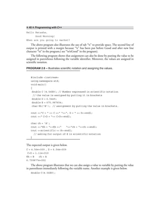 ❖ 40 ❖ Programming with C++
Hello Natasha,
Good Morning!
When are you going to market?
The above program also illustrates the use of tab “t” to provide space. The second line of
output is printed with a margin because “t” has been put before Good and after new line
character “n” in the program,( see “ntGood” in the program).
The following program shows that assignment can also be done by putting the value to be
assigned in parentheses following the variable identifier. Moreover, the values are assigned in
scientific notation.
PROGRAM 2.8 – Illustrates scientific notation and assigning the values.
#include <iostream>
using namespace std;
void main()
{
double C (4.56E9); // Number expressed in scientific notation
// the value is assigned by putting it in brackets
double D = 6.54e9;
double E = 675.987654;
char Kh(‘B’); // assignment by putting the value in brackets.
cout <<“C = “ << C <<“ “<<“, D = “ << D<<endl;
cout <<“ C+D = “<< C+D<<endl;
char ch = ‘A’;
cout <<“Kh = “<<Kh <<“ “<<“ch = “<<ch <<endl;
cout <<scientific << E<<endl;
// asking for output of E in scientific notation
}
The expected output is given below.
C = 4.56e+009 , D = 6.54e+009
C+D = 1.11e+010
Kh = B ch = A
6.759877e+002
The above program illustrates that we can also assign a value to variable by putting the value
in parentheses immediately following the variable name. Another example is given below.
double C(4.56E9);
 