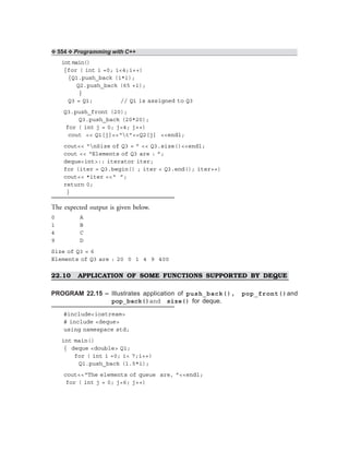 ❖ 554 ❖ Programming with C++
int main()
{for ( int i =0; i<4;i++)
{Q1.push_back (i*i);
Q2.push_back (65 +i);
}
Q3 = Q1; // Q1 is assigned to Q3
Q3.push_front (20);
Q3.push_back (20*20);
for ( int j = 0; j<4; j++)
cout << Q1[j]<<“t”<<Q2[j] <<endl;
cout<< “nSize of Q3 = ” << Q3.size()<<endl;
cout << “Elements of Q3 are : ”;
deque<int>:: iterator iter;
for (iter = Q3.begin() ; iter < Q3.end(); iter++)
cout<< *iter <<“ ”;
return 0;
}
The expected output is given below.
0 A
1 B
4 C
9 D
Size of Q3 = 6
Elements of Q3 are : 20 0 1 4 9 400
22.10 APPLICATION OF SOME FUNCTIONS SUPPORTED BY DEQUE
PROGRAM 22.15 – Illustrates application of push_back(), pop_front()and
pop_back()and size() for deque.
#include<iostream>
# include <deque>
using namespace std;
int main()
{ deque <double> Q1;
for ( int i =0; i< 7;i++)
Q1.push_back (1.5*i);
cout<<“The elements of queue are, ”<<endl;
for ( int j = 0; j<6; j++)
 
