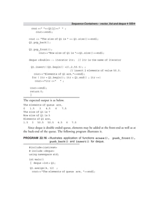 Sequence Containers – vector, list and deque ❖ 555❖
cout <<“ ”<< Q1[j]<<“ ” ;
cout<<endl;
cout << “The size of Q1 is ” << Q1.size()<<endl;
Q1.pop_back();
Q1.pop_front();
cout<<“Now size of Q1 is ”<<Q1.size()<<endl;
deque <double> :: iterator itr; // itr is the name of iterator
Q1.insert((Q1.begin() +2),2,50.5); ;
// insert 2 elements of value 50.5.
cout<<“Elements of Q1 are,”<<endl;
for ( itr = Q1.begin(); itr < Q1.end() ; itr ++)
cout<<*itr <<“ ” ;
cout<<endl;
return 0;
}
The expected output is as below.
The elements of queue are,
0 1.5 3 4.5 6 7.5
The size of Q1 is 7
Now size of Q1 is 5
Elements of Q1 are,
1.5 3 50.5 50.5 4.5 6 7.5
Since deque is double ended queue, elements may be added at the front-end as well as at
the back-end of the queue. The following program illustrates it.
PROGRAM 22.16 –Illustrates application of functions erase(), push_front(),
push_back() and insert() for deque.
#include<iostream>
# include <deque>
using namespace std;
int main()
{ deque <int> Q1;
Q1.assign(4, 12) ;
cout<<“The elements of queue are, ”<<endl;
 