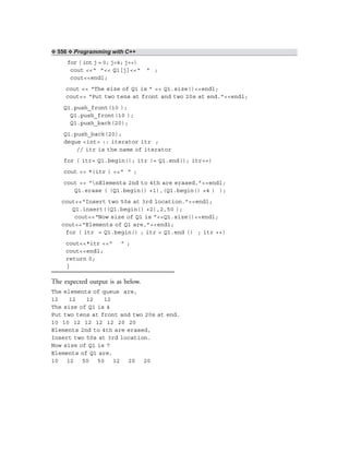 ❖ 556 ❖ Programming with C++
for ( int j = 0; j<4; j++)
cout <<“ ”<< Q1[j]<<“ ” ;
cout<<endl;
cout << “The size of Q1 is ” << Q1.size()<<endl;
cout<< “Put two tens at front and two 20s at end.”<<endl;
Q1.push_front(10 );
Q1.push_front(10 );
Q1.push_back(20);
Q1.push_back(20);
deque <int> :: iterator itr ;
// itr is the name of iterator
for ( itr= Q1.begin(); itr != Q1.end(); itr++)
cout << *(itr ) <<“ ” ;
cout << “nElements 2nd to 4th are erased,”<<endl;
Q1.erase ( (Q1.begin() +1),(Q1.begin() +4 ) );
cout<<“Insert two 50s at 3rd location.”<<endl;
Q1.insert((Q1.begin() +2),2,50 );
cout<<“Now size of Q1 is ”<<Q1.size()<<endl;
cout<<“Elements of Q1 are,”<<endl;
for ( itr = Q1.begin() ; itr < Q1.end () ; itr ++)
cout<<*itr <<“ ” ;
cout<<endl;
return 0;
}
The expected output is as below.
The elements of queue are,
12 12 12 12
The size of Q1 is 4
Put two tens at front and two 20s at end.
10 10 12 12 12 12 20 20
Elements 2nd to 4th are erased,
Insert two 50s at 3rd location.
Now size of Q1 is 7
Elements of Q1 are,
10 12 50 50 12 20 20
 