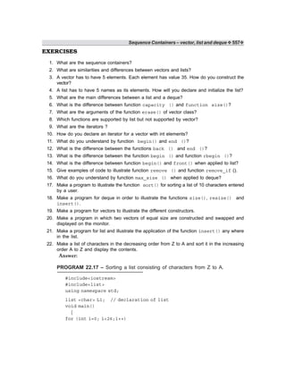 Sequence Containers – vector, list and deque ❖ 557❖
EXERCISES
1. What are the sequence containers?
2. What are similarities and differences between vectors and lists?
3. A vector has to have 5 elements. Each element has value 35. How do you construct the
vector?
4. A list has to have 5 names as its elements. How will you declare and initialize the list?
5. What are the main differences between a list and a deque?
6. What is the difference between function capacity () and function size()?
7. What are the arguments of the function erase() of vector class?
8. Which functions are supported by list but not supported by vector?
9. What are the iterators ?
10. How do you declare an iterator for a vector with int elements?
11. What do you understand by function begin() and end ()?
12. What is the difference between the functions back () and end ()?
13. What is the difference between the function begin () and function rbegin ()?
14. What is the difference between function begin() and front() when applied to list?
15. Give examples of code to illustrate function remove () and function remove_if ().
16. What do you understand by function max_size () when applied to deque?
17. Make a program to illustrate the function sort() for sorting a list of 10 characters entered
by a user.
18. Make a program for deque in order to illustrate the functions size(), resize() and
insert().
19. Make a program for vectors to illustrate the different constructors.
20. Make a program in which two vectors of equal size are constructed and swapped and
displayed on the monitor.
21. Make a program for list and illustrate the application of the function insert() any where
in the list.
22. Make a list of characters in the decreasing order from Z to A and sort it in the increasing
order A to Z and display the contents.
Answer:
PROGRAM 22.17 – Sorting a list consisting of characters from Z to A.
#include<iostream>
#include<list>
using namespace std;
list <char> L1; // declaration of list
void main()
{
for (int i=0; i<26;i++)
 