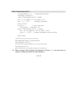 ❖ 558 ❖ Programming with C++
L1.push_back(90 - i ); // construction of list
list<char>::iterator T;
cout<<“ The original list is: ”<<endl;
for ( T = L1.begin(); T!=L1.end(); T++)
cout <<“ “ <<*T ; //output statement
cout<<“nn”;
L1.sort() ; // sort function
{list<char> ::iterator IT;
cout<<“ The sorted list is: ”<<endl;
for ( IT = L1.begin(); IT!=L1.end(); IT++)
cout<<“ “ <<*IT ; //output statement after sorting
}
cout<<endl;
}
The expected output is given below.
The original list is:
Z Y X W V U T S R Q P O N M L K J I H G F E D C B A
The sorted list is:
A B C D E F G H I J K L M N O P Q R S T U V W X Y Z
23. Make a program which illustrates the application of function at() and shows that it is
superior to calling the element by index operator [].
❍ ❍ ❍
 