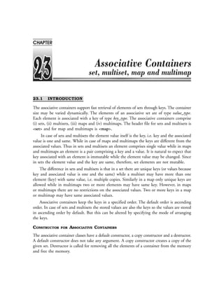 23.1 INTRODUCTION
The associative containers support fast retrieval of elements of sets through keys. The container
size may be varied dynamically. The elements of an associative set are of type value_type.
Each element is associated with a key of type key_type. The associative containers comprise
(i) sets, (ii) multisets, (iii) maps and (iv) multimaps. The header file for sets and multisets is
<set> and for map and multimaps is <map>.
In case of sets and multisets the element value itself is the key, i.e. key and the associated
value is one and same. While in case of maps and multimaps the keys are different from the
associated values. Thus in sets and multisets an element comprises single value while in maps
and multimaps an element is a pair comprising a key and a value. It is natural to expect that
key associated with an element is immutable while the element value may be changed. Since
in sets the element value and the key are same, therefore, set elements are not mutable.
The difference in sets and multisets is that in a set there are unique keys (or values because
key and associated value is one and the same) while a multiset may have more than one
element (key) with same value, i.e. multiple copies. Similarly in a map only unique keys are
allowed while in multimaps two or more elements may have same key. However, in maps
or multimaps there are no restrictions on the associated values. Two or more keys in a map
or multimap may have same associated values.
Associative containers keep the keys in a specified order. The default order is ascending
order. In case of sets and multisets the stored values are also the keys so the values are stored
in ascending order by default. But this can be altered by specifying the mode of arranging
the keys.
CONSTRUCTOR FOR ASSOCIATIVE CONTAINERS
The associative container classes have a default constructor, a copy constructor and a destructor.
A default constructor does not take any argument. A copy constructor creates a copy of the
given set. Destructor is called for removing all the elements of a container from the memory
and free the memory.
CHAPTER
 