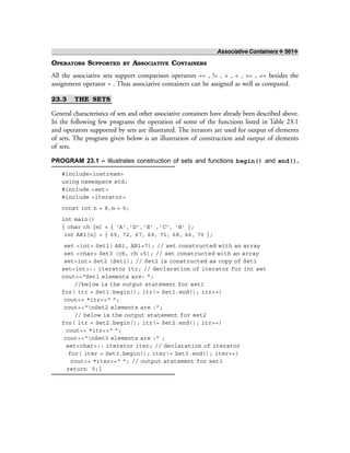 Associative Containers ❖ 561❖
OPERATORS SUPPORTED BY ASSOCIATIVE CONTAINERS
All the associative sets support comparison operators == , != , > , < , >= , <= besides the
assignment operator = . Thus associative containers can be assigned as well as compared.
23.3 THE SETS
General characteristics of sets and other associative containers have already been described above.
In the following few programs the operation of some of the functions listed in Table 23.1
and operators supported by sets are illustrated. The iterators are used for output of elements
of sets. The program given below is an illustration of construction and output of elements
of sets.
PROGRAM 23.1 – Illustrates construction of sets and functions begin() and end().
#include<iostream>
using namespace std;
#include <set>
#include <iterator>
const int n = 8,m = 5;
int main()
{ char ch [m] = { ‘A’,’D’,’E’ ,’C’, ‘B’ };
int AR1[n] = { 65, 72, 67, 69, 71, 68, 66, 70 };
set <int> Set1( AR1, AR1+7); // set constructed with an array
set <char> Set3 (ch, ch +5); // set constructed with an array
set<int> Set2 (Set1); // Set2 is constructed as copy of Set1
set<int>:: iterator itr; // declaration of iterator for int set
cout<<“Set1 elements are: ”;
//below is the output statement for set1
for( itr = Set1.begin(); itr!= Set1.end(); itr++)
cout<< *itr<<“ ”;
cout<<“nSet2 elements are :”;
// below is the output statement for set2
for( itr = Set2.begin(); itr!= Set2.end(); itr++)
cout<< *itr<<“ ”;
cout<<“nSet3 elements are :” ;
set<char>:: iterator iter; // declaration of iterator
for( iter = Set3.begin(); iter!= Set3.end(); iter++)
cout<< *iter<<“ ”; // output statement for set3
return 0;}
 