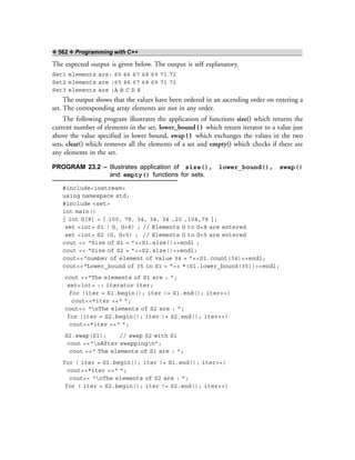 ❖ 562 ❖ Programming with C++
The expected output is given below. The output is self explanatory.
Set1 elements are: 65 66 67 68 69 71 72
Set2 elements are :65 66 67 68 69 71 72
Set3 elements are :A B C D E
The output shows that the values have been ordered in an ascending order on entering a
set. The corresponding array elements are not in any order.
The following program illustrates the application of functions size() which returns the
current number of elements in the set, lower_bound() which return iterator to a value just
above the value specified in lower bound, swap() which exchanges the values in the two
sets, clear() which removes all the elements of a set and empty() which checks if there are
any elements in the set.
PROGRAM 23.2 – Illustrates application of size(), lower_bound(), swap()
and empty() functions for sets.
#include<iostream>
using namespace std;
#include <set>
int main()
{ int G[8] = { 100, 78, 34, 34, 34 ,20 ,104,78 };
set <int> S1 ( G, G+8) ; // Elements G to G+8 are entered
set <int> S2 (G, G+5) ; // Elements G to G+5 are entered
cout << “Size of S1 = ”<<S1.size()<<endl ;
cout << “Size of S2 = ”<<S2.size()<<endl;
cout<<“number of element of value 34 = ”<<S1.count(34)<<endl;
cout<<“Lower_bound of 35 in S1 = ”<< *(S1.lower_bound(35))<<endl;
cout <<“The elements of S1 are : ”;
set<int> :: iterator iter;
for (iter = S1.begin(); iter != S1.end(); iter++)
cout<<*iter <<“ ”;
cout<< “nThe elements of S2 are : ”;
for (iter = S2.begin(); iter != S2.end(); iter++)
cout<<*iter <<“ ”;
S2.swap(S1); // swap S2 with S1
cout <<“nAfter swappingn”;
cout <<“ The elements of S1 are : ”;
for ( iter = S1.begin(); iter != S1.end(); iter++)
cout<<*iter <<“ ”;
cout<< “nThe elements of S2 are : ”;
for ( iter = S2.begin(); iter != S2.end(); iter++)
 