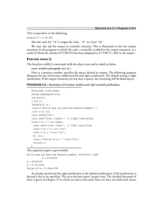Structure of a C ++ Program ❖ 41❖
This is equivalent to the following.
double C = 4.56 E9;
Also the code kh(‘B’); assigns the value ‘B’ to char kh.
We may also ask for output in scientific notation. This is illustrated in the last output
statement in the program in which the code <<scientific is added in the output statement, as a
result of which the number 675.987654 has been displayed as 6.759877e +002 in the output.
FUNCTION WIDTH ( )
The function width() is associated with the object cout and is coded as below.
cout.width(unsigned int n);
Here n, a positive number, specifies the spaces desired in output. The following program
illustrates the use of function width()and left and right justification. The default setting is right
justification. If the output characters are less than n spaces, the remaining will be blank spaces.
PROGRAM 2.9 – Illustration of function width() and right and left justification.
#include <iostream>
using namespace std;
int main()
{ int x ;
double A ,y ;
cout<<“Write one int and one double number: ”;
cin >> x >>y;
cout.width(20);
cout.setf(ios::right); // right justified
cout<<“x = “<<x<<endl;
cout.setf(ios::left); // left justified
cout<<“x = “<< x<<“n”;
cout<<“y = “<<y<<“n”;
A = x+y;
cout<<“Value of A = “ <<A<<“n”;
return 0;
}
The expected output is given below.
Write one int and one double number: 4000000 5.2E8
x = 4000000
x = 4000000
y = 5.2e+008
Value of A = 5.24e+008
As already mentioned the right justification is the default justification, if left justification is
desired it has to be specified. The ios is the base input /output class. The detailed discussed of
these is given in Chapter 19 in which ios class is discussed. Since we have not dealt with classes
 