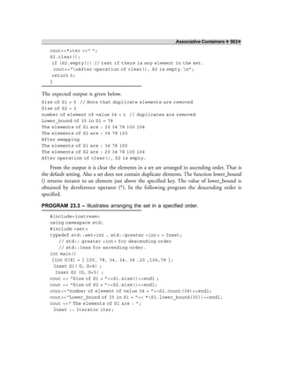 Associative Containers ❖ 563❖
cout<<*iter <<“ ”;
S2.clear();
if (S2.empty()) // test if there is any element in the set.
cout<<“nAfter operation of clear(), S2 is empty.n”;
return 0;
}
The expected output is given below.
Size of S1 = 5 // Note that duplicate elements are removed
Size of S2 = 3
number of element of value 34 = 1 // duplicates are removed
Lower_bound of 35 in S1 = 78
The elements of S1 are : 20 34 78 100 104
The elements of S2 are : 34 78 100
After swapping
The elements of S1 are : 34 78 100
The elements of S2 are : 20 34 78 100 104
After operation of clear(), S2 is empty.
From the output it is clear the elements in a set are arranged in ascending order. That is
the default setting. Also a set does not contain duplicate elements. The function lower_bound
() returns iterator to an element just above the specified key. The value of lower_bound is
obtained by dereference operator (*). In the following program the descending order is
specified.
PROGRAM 23.3 – Illustrates arranging the set in a specified order.
#include<iostream>
using namespace std;
#include <set>
typedef std::set<int , std::greater <int> > Inset;
// std:: greater <int> for descending order
// std::less for ascending order.
int main()
{int G[8] = { 100, 78, 34, 34, 34 ,20 ,104,78 };
Inset S1( G, G+8) ;
Inset S2 (G, G+5) ;
cout << “Size of S1 = ”<<S1.size()<<endl ;
cout << “Size of S2 = ”<<S2.size()<<endl;
cout<<“number of element of value 34 = ”<<S1.count(34)<<endl;
cout<<“Lower_bound of 35 in S1 = ”<< *(S1.lower_bound(35))<<endl;
cout <<“ The elements of S1 are : ”;
Inset :: iterator iter;
 