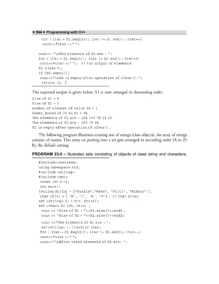 ❖ 564 ❖ Programming with C++
for ( iter = S1.begin(); iter != S1.end(); iter++)
cout<<*iter <<“ ”;
cout<< “nThe elements of S2 are : ”;
for ( iter = S2.begin(); iter != S2.end(); iter++)
cout<<*iter <<“ ”; // for output of elements
S2.clear();
if (S2.empty())
cout<<“nS2 is empty after operation of clear().”;
return 0; }
The expected output is given below. S1 is now arranged in descending order.
Size of S1 = 5
Size of S2 = 3
number of element of value 34 = 1
Lower_bound of 35 in S1 = 34
The elements of S1 are : 104 100 78 34 20
The elements of S2 are : 100 78 34
S2 is empty after operation of clear().
The following program illustrates creating sets of strings (class objects). An array of strings
consists of names. This array on putting into a set gets arranged in ascending order (A to Z)
by the default setting.
PROGRAM 23.4 – Illustrates sets consisting of objects of class string and characters.
#include<iostream>
using namespace std;
#include <string>
#include <set>
const int n =4;
int main()
{string Str[n] = {“Sunita”,”Asha”, “Priti”, “Kishor” };
char ch[n] = { ‘B’, ‘C’, ‘A’, ‘V’} ; // char array
set <string> S1 ( Str, Str+n);
set <char> S2 (ch, ch+n) ;
cout << “Size of S1 = ”<<S1.size()<<endl ;
cout << “Size of S2 = ”<<S2.size()<<endl;
cout <<“The elements of S1 are : ”;
set<string> :: iterator iter;
for ( iter = S1.begin(); iter != S1.end(); iter++)
cout<<*iter <<“ ”;
cout<<“nAfter erase elements of S1 are: ”;
 