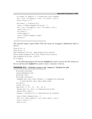 Associative Containers ❖ 565❖
S1.erase( S1.begin()); // erase the first element
for ( iter = S1.begin(); iter != S1.end(); iter++)
cout<<*iter <<“ ”;
set<char> :: iterator itr;
cout<< “nThe elements of S2 are : ”;
for ( itr = S2.begin(); itr != S2.end(); itr++)
cout<<*itr <<“ ”;
S2.clear();
if(S2.empty())
cout<<“nS2 is empty”<<endl ;
return 0;
}
The expected output is given below. Note the names are arranged in alphabetical order in
the set.
Size of S1 = 4
Size of S2 = 4
The elements of S1 are : Asha Kishor Priti Sunita
After erase elements of S1 are: Kishor Priti Sunita
The elements of S2 are : A B C V
S2 is empty
In the following program the function erase()is used to remove the first element in
the set and function insert()is used to insert a character in the set.
PROGRAM 23.5 – Illustrates erase() and insert() functions for sets.
#include<iostream>
using namespace std;
#include <set>
#include <iterator>
typedef std::set< char> Chrset; // typedef for avoiding
// writing std::set< char> many times
int main()
{const int n =4;
char G[n] = { ‘Z’, ‘S’ , ‘N’, ‘A’ };
Chrset Set1 (G , G+n); // construction of set
Chrset Set2 (Set1);
Chrset:: iterator itr; // declaration of iterator
cout<<“Set1 elements are : ”;
for( itr = Set1.begin(); itr!= Set1.end(); itr++)
cout<< *itr<<“ ”;
cout<<“n”;
 