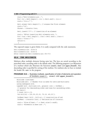 ❖ 566 ❖ Programming with C++
cout<<“Set2 elements are : ”;
for( itr = Set2.begin(); itr != Set2.end(); itr++)
cout<< *itr<<“ ”;
Set1.erase( Set1.begin()); // erases the first element
cout<<“n”;
Chrset:: iterator iter;
Set1.insert(‘T’); // insertion of an element
cout<< “After insertion Set1 elements are: ”;
for( iter = Set1.begin(); iter!= Set1.end(); iter++)
cout<< *iter<<“ ”;
return 0;
}
The expected output is given below. It is easily compared with the code statements.
Set1 elements are : A N S Z
Set2 elements are : A N S Z
After insertion Set1 elements are: N S T Z
23.4 THE MULTISETS
Multisets allow multiple elements having same key. The keys are sorted according to the
prescribed order, ascending order is the default order. The following program is an illustration
of a multiset which also illustrates the functions count(), size() and upper_bound(). Also
descending order is specified for sorting of the multiset. For multisets also we have to include
the header file <set> in the program.
PROGRAM 23.6 – Illustrates multisets, specification of order of elements and operation
of functions count(), size() and upper_bound().
#include <iostream>
#include<set> // Header file is same for sets and multisets
using namespace std;
typedef std ::multiset<int, greater <int> > IntMset ;
// greater for descending order and less for ascending order.
int main()
{ const int n = 8;
int bill[n] = {20,50,10,15, 70,10, 40,10 };
IntMset Xset( bill , bill+n); // construction of set
IntMset ::iterator iter; // declaration of iterator.
cout<< “Size of Xset = ” << Xset.size()<<endl;
cout<< “Elements in Xset are : ”;
 