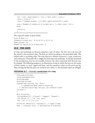 Associative Containers ❖ 567❖
for ( iter = Xset.begin(); iter != Xset.end(); iter++)
cout<< *iter<<“ ” ;
cout<<“nUpper_bound = ”<<*(Xset.upper_bound(50))<<endl;
cout<<“Number of copies of 10 in Xset are = ”<< Xset.count (10)<<
endl;
return 0;
}
The expected output is given below.
Size of Xset = 8
Elements in Xset are : 70 50 40 20 15 10 10 10
Upper_bound = 40
Number of copies of 10 in Xset are = 3
23.5 THE MAPS
In maps and multimaps an element comprises a pair of values. The first one is the key and
the second is the associated value. The keys are sorted according to the prescribed order. The
default order is ascending order. The map class has a default constructor, a copy constructor
and a destructor. The header file is <map> for both maps and multimaps. As already mentioned
in the introduction, keys are not mutable, however, the values associated with the keys may
be changed. The following program is an illustration of map in which the keys are the names
of three metals, i.e. steel, copper and brass, and the associative values are the prices per kg.
After entering the data the prices are revised to new values, i.e. the associated values are changed.
PROGRAM 23.7 – Illustrates construction of a map.
#include<iostream>
using namespace std;
#include<map>
#include<string>
typedef map <string, int > Mint ;
// typedef has been used to avoid the
// the writing of map <string, int> several times
int main()
{
Mint Pricelist ;
string Metal[3] = {“steel”, “copper”, “brass”};
int Values [3] = { 20, 200, 180};
for ( int j = 0; j<3; j++)
Pricelist [Metal[j]] = Values[j] ; // input to map
Mint :: iterator iter; // declaration of iterator.
 