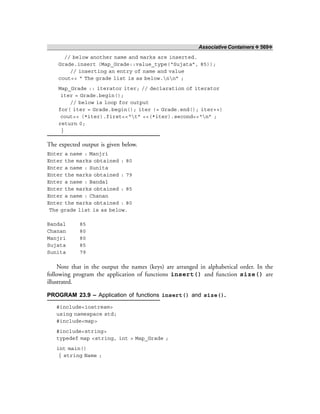 Associative Containers ❖ 569❖
// below another name and marks are inserted.
Grade.insert (Map_Grade::value_type(“Sujata”, 85));
// inserting an entry of name and value
cout<< “ The grade list is as below.nn” ;
Map_Grade :: iterator iter; // declaration of iterator
iter = Grade.begin();
// below is loop for output
for( iter = Grade.begin(); iter != Grade.end(); iter++)
cout<< (*iter).first<<“t” <<(*iter).second<<“n” ;
return 0;
}
The expected output is given below.
Enter a name : Manjri
Enter the marks obtained : 80
Enter a name : Sunita
Enter the marks obtained : 79
Enter a name : Bandal
Enter the marks obtained : 85
Enter a name : Chanan
Enter the marks obtained : 80
The grade list is as below.
Bandal 85
Chanan 80
Manjri 80
Sujata 85
Sunita 79
Note that in the output the names (keys) are arranged in alphabetical order. In the
following program the application of functions insert() and function size() are
illustrated.
PROGRAM 23.9 – Application of functions insert() and size().
#include<iostream>
using namespace std;
#include<map>
#include<string>
typedef map <string, int > Map_Grade ;
int main()
{ string Name ;
 