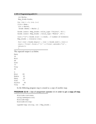 ❖ 570 ❖ Programming with C++
int Marks;
Map_Grade Grade;
for (int i = 0; i<4; i++)
{cin>> Name ;
cin >> Marks;
Grade [Name] = Marks ;}
Grade.insert (Map_Grade::value_type (“Sujata”, 85));
Grade.insert (Map_Grade ::value_type (“Mumta” ,90));
cout<<“n”<< Grade.size ( )<<endl; // number of elements
Map_Grade :: iterator iter;
for( iter = Grade.begin() ; iter != Grade.end(); iter++)
cout<< (*iter).first<<“ t ” <<(*iter).second<<“n” ;
return 0;
}
The expected output is as below.
Nany
90
Mini
88
Simi
77
Tiny
85
6
Mini 88
Mumta 90
Nany 90
Simi 77
Sujata 85
Tiny 85
In the following program map is created as a copy of another map.
PROGRAM 23.10 – Use of assignment operator (=) in order to get a copy of map.
#include<iostream>
using namespace std;
#include<map>
#include<string>
typedef map <string, int > Map_Grade ;
 