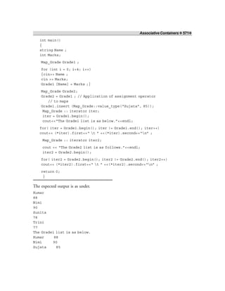 Associative Containers ❖ 571❖
int main()
{
string Name ;
int Marks;
Map_Grade Grade1 ;
for (int i = 0; i<4; i++)
{cin>> Name ;
cin >> Marks;
Grade1 [Name] = Marks ;}
Map_Grade Grade2;
Grade2 = Grade1 ; // Application of assignment operator
// to maps
Grade1.insert (Map_Grade::value_type(“Sujata”, 85));
Map_Grade :: iterator iter;
iter = Grade1.begin();
cout<<“The Grade1 list is as below.”<<endl;
for( iter = Grade1.begin(); iter != Grade1.end(); iter++)
cout<< (*iter).first<<“ t ” <<(*iter).second<<“n” ;
Map_Grade :: iterator iter2;
cout << “The Grade2 list is as follows.”<<endl;
iter2 = Grade2.begin();
for( iter2 = Grade2.begin(); iter2 != Grade2.end(); iter2++)
cout<< (*iter2).first<<“ t ” <<(*iter2).second<<“n” ;
return 0;
}
The expected output is as under.
Kumar
88
Nimi
90
Sunita
78
Trini
77
The Grade1 list is as below.
Kumar 88
Nimi 90
Sujata 85
 
