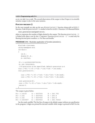 ❖ 42 ❖ Programming with C++
as yet, we take it as a code. The second observation of the output is that if input is in scientific
notation output is also in the same notation.
FUNCTION PRECISION ()
In the next example we take up the use of precision() function along with width()
function. Code for precision() is similar to that for width()function. It is illustrated below.
cout.precision(unsigned int m);
where m represents the number of digits desired in the output. The function precision ()
is linked with object cout by dot (.) operator. Function precision () is used only for
floating decimal point numbers, i.e. for float and double.
PROGRAM 2.10 – Illustrates application of function precision().
#include <iostream>
using namespace std;
int main()
{
int A ;
double PI ,B ;
A = 4567543;
PI = 3.141592653589793238;
B = 245.7654329832;
//If precision is not specified, default precision is 6
cout <<“PI= “<< PI <<“tA = “<<A<<“tB = “<<B<<endl;
cout.precision(4);
cout <<“PI= “<< PI <<“tA = “<<A<<“tB = “<<B<<endl;
cout <<“PI= “<< PI <<“tA = “<<A<<“tB = “<<B<<endl;
cout.precision(8);
cout <<“PI= “<< PI <<“tA = “<<A<<“tB = “<<B<<endl;
return 0;
}
The output is given below.
PI= 3.14159 A = 4567543 B = 245.765
PI= 3.142 A = 4567543 B = 245.8
PI= 3.142 A = 4567543 B = 245.8
PI= 3.1415927 A = 4567543 B = 245.76543
See the result carefully. The first line of output is the default output without any specification
in the program. 6 digits are printed for decimal variable while integer is printed in full. For the
 
