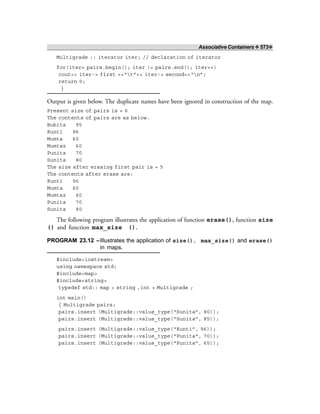 Associative Containers ❖ 573❖
Multigrade :: iterator iter; // declaration of iterator
for(iter= pairs.begin(); iter != pairs.end(); iter++)
cout<< iter-> first <<“t”<< iter-> second<<“n”;
return 0;
}
Output is given below. The duplicate names have been ignored in construction of the map.
Present size of pairs is = 6
The contents of pairs are as below.
Bubita 95
Kunti 96
Mumta 60
Mumtaz 60
Punita 70
Sunita 80
The size after erasing first pair is = 5
The contents after erase are:
Kunti 96
Mumta 60
Mumtaz 60
Punita 70
Sunita 80
The following program illustrates the application of function erase(), function size
() and function max_size ().
PROGRAM 23.12 –Illustrates the application of size(), max_size() and erase()
in maps.
#include<iostream>
using namespace std;
#include<map>
#include<string>
typedef std:: map < string ,int > Multigrade ;
int main()
{ Multigrade pairs;
pairs.insert (Multigrade::value_type(“Sunita”, 80));
pairs.insert (Multigrade::value_type(“Sunita”, 85));
pairs.insert (Multigrade::value_type(“Kunti”, 96));
pairs.insert (Multigrade::value_type(“Punita”, 70));
pairs.insert (Multigrade::value_type(“Punita”, 65));
 