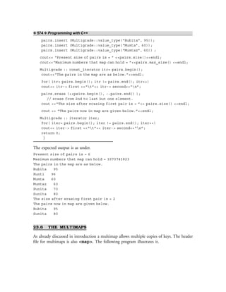 ❖ 574 ❖ Programming with C++
pairs.insert (Multigrade::value_type(“Bubita”, 95));
pairs.insert (Multigrade::value_type(“Mumta”, 60));
pairs.insert (Multigrade::value_type(“Mumtaz”, 60)) ;
cout<< “Present size of pairs is = ” <<pairs.size()<<endl;
cout<<“Maximum numbers that map can hold = ”<<pairs.max_size() <<endl;
Multigrade :: const_iterator itr= pairs.begin();
cout<<“The pairs in the map are as below.”<<endl;
for( itr= pairs.begin(); itr != pairs.end(); itr++)
cout<< itr-> first <<“t”<< itr-> second<<“n”;
pairs.erase (++pairs.begin(), --pairs.end() );
// erase from 2nd to last but one element.
cout <<“The size after erasing first pair is = ”<< pairs.size() <<endl;
cout << “The pairs now in map are given below.”<<endl;
Multigrade :: iterator iter;
for( iter= pairs.begin(); iter != pairs.end(); iter++)
cout<< iter-> first <<“t”<< iter-> second<<“n”;
return 0;
}
The expected output is as under.
Present size of pairs is = 6
Maximum numbers that map can hold = 1073741823
The pairs in the map are as below.
Bubita 95
Kunti 96
Mumta 60
Mumtaz 60
Punita 70
Sunita 80
The size after erasing first pair is = 2
The pairs now in map are given below.
Bubita 95
Sunita 80
23.6 THE MULTIMAPS
As already discussed in introduction a multimap allows multiple copies of keys. The header
file for multimaps is also <map>. The following program illustrates it.
 