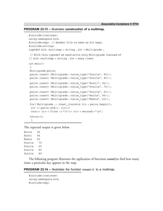 Associative Containers ❖ 575❖
PROGRAM 23.13 – Illustrates construction of a multimap.
#include<iostream>
using namespace std;
#include<map> // Header file is same as for maps.
#include<string>
typedef std::multimap < string ,int > Multigrade ;
// With this typedef we need write only Multigrade instead of
// std::multimap < string ,int > many times
int main()
{
Multigrade pairs;
pairs.insert (Multigrade::value_type(“Sunita”, 80));
pairs.insert (Multigrade::value_type(“Sunita”, 85));
pairs.insert (Multigrade::value_type(“Kunti”, 96));
pairs.insert (Multigrade::value_type(“Punita”, 70));
pairs.insert (Multigrade::value_type(“Punita”, 65));
pairs.insert (Multigrade::value_type(“Anita”, 95));
pairs.insert (Multigrade::value_type(“Mumta”, 60));
for( Multigrade :: const_iterator itr = pairs.begin();
itr != pairs.end(); itr++)
cout<< itr-> first <<“t”<< itr-> second<<“n”;
return 0;
}
The expected output is given below.
Anita 95
Kunti 96
Mumta 60
Punita 70
Punita 65
Sunita 80
Sunita 85
The following program illustrates the application of functions count()to find how many
times a particular key appears in the map.
PROGRAM 23.14 – Illustrates the function count() to a multimap.
#include<iostream>
using namespace std;
#include<map>
 