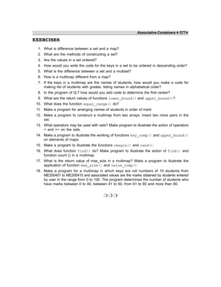 Associative Containers ❖ 577❖
EXERCISES
1. What is difference between a set and a map?
2. What are the methods of constructing a set?
3. Are the values in a set ordered?
4. How would you write the code for the keys in a set to be ordered in descending order?
5. What is the difference between a set and a multiset?
6. How is a multimap different from a map?
7. If the keys in a multimap are the names of students, how would you make a code for
making list of students with grades, listing names in alphabetical order?
8. In the program of Q.7 how would you add code to determine the first ranker?
9. What are the return values of functions lower_bound() and upper_bound()?
10. What does the function equal_range() do?
11. Make a program for arranging names of students in order of merit.
12. Make a program to construct a multimap from two arrays. Insert two more pairs in the
set.
13. What operators may be used with sets? Make program to illustrate the action of operators
= and >= on the sets.
14. Make a program to illustrate the working of functions key_comp() and upper_bound()
on elements of maps.
15. Make a program to illustrate the functions rbegin() and rend().
16. What does function find() do? Make program to illustrate the action of find() and
function count () in a multimap.
17. What is the return value of max_size in a multimap? Make a program to illustrate the
application of function max_size() and value_comp().
18. Make a program for a multimap in which keys are roll numbers of 10 students from
ME200401 to ME200410 and associated values are the marks obtained by students entered
by user in the range from 0 to 100. The program determines the number of students who
have marks between 0 to 40, between 41 to 60, from 61 to 80 and more than 80.
❍ ❍ ❍
 