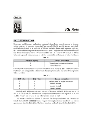 ❖ 578 ❖ Programming with C++
24.1 INTRODUCTION
Bit sets are useful in many applications, particularly in real time control systems. In fact, the
various processes in computer system itself are controlled by bit sets. Bit sets are particularly
useful when a choice is to be made out of different hardware devices such as printer, keyboard,
etc., connected to a computer or any other device. With a single bit one can choose one out of
two devices. One device for bit = 0 and second for bit = 1. However, if 0 is taken as default
value and neglected, we can connect to a device with one bit as illustrated in Table 24.1 below.
Table 24.1
Bit value (signal) Device connection
0 default case, no device connected
1 connect device1
Similarly with two bits one can choose one out of four cases. However, if the condition when the
two bits are zero is neglected as a default case, choice may be made for one out of three as given in
Table 24.2 below.
Table 24.2
Bit1 value Bit2 value Device connection
0 0 default case, no device connected
1 0 connect device1
0 1 connect device2
1 1 connect device3
Similarly with 3 bits one can select one out of 8 devices and with 4 bits one out of 16
and so on. In bit sets the data structure comprises sets of bits which are sequences of 0s and
1s. This concept can be used in any other control system as well.
The class bitset has a number of functions for manipulation of bit sets. We have to
include the header file <bitset> in the program for using functions of class bitset. The bitwise
operators are listed in Table 24.3. The bitset functions are briefly described in Table 24.5.
CHAPTER
 