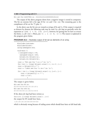 ❖ 580 ❖ Programming with C++
Bit set for 24567854 is : 011101101110000000101110
The output of the above program shows how a negative integer is stored in computers.
The bit on extreme left is for sign (0 for +ve and 1 for –ve). The remaining part is the
compliment of bit set for 75 plus 1).
In the above case the bit sets are treated as strings of 0s and 1s. If the output is required
as element by element the following code may be used. In a for loop we generally write the
expression as (int i = 0; i<n ;i++), however, for getting bits we have to reverse
the limits, i.e. for ( int i < Bitset_size –1 ; i >= 0; i–– ). The reason is explained in
the program given below.
PROGRAM 24.2 – Illustrates output of bit set as elements of an array.
#include<iostream>
#include<bitset>
using namespace std;
void main ()
{ unsigned long n = 85;
unsigned long m = 456;
bitset<16> Bitset1(n);
bitset<16> Bitset2(m);
cout << “Bit set for “<<n <<“ is: n “;
for (int i = (long) Bitset1.size()-1 ; i>= 0 ; i––)
cout << Bitset1[i]<<“ “;
cout << “nBit set for “<< m<<“ is: n “;
for ( int j = (long) Bitset2.size()-1; j>=0 ; j––)
cout << Bitset2[j] << “ “ ;
cout <<“n”;
}
The output is given below.
Bit set for 85 is:
0 0 0 0 0 0 0 0 0 1 0 1 0 1 0 1
Bit set for 456 is:
0 0 0 0 0 0 0 1 1 1 0 0 1 0 0 0
If the above for loop had been written as
for(i=0; i<(long) Bitset2.size() ; i++)
the output for 85 would have been,
1 0 1 0 1 0 1 0 0 0 0 0 0 0 0 0
which is obviously wrong because of trailing zeroes which should have been on left hand side.
 