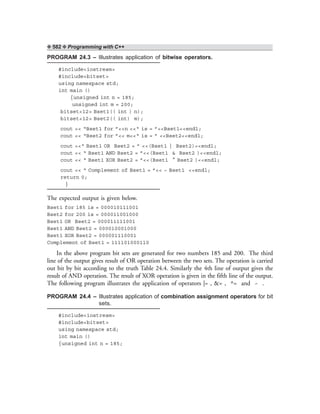 ❖ 582 ❖ Programming with C++
PROGRAM 24.3 – Illustrates application of bitwise operators.
#include<iostream>
#include<bitset>
using namespace std;
int main ()
{unsigned int n = 185;
unsigned int m = 200;
bitset<12> Bset1(( int ) n);
bitset<12> Bset2(( int) m);
cout << “Bset1 for ”<<n <<“ is = ”<<Bset1<<endl;
cout << “Bset2 for ”<< m<<“ is = ” <<Bset2<<endl;
cout <<“ Bset1 OR Bset2 = ” <<(Bset1 | Bset2)<<endl;
cout << “ Bset1 AND Bset2 = ”<<(Bset1 & Bset2 )<<endl;
cout << “ Bset1 XOR Bset2 = ”<<(Bset1 ^ Bset2 )<<endl;
cout << “ Complement of Bset1 = ”<< ~ Bset1 <<endl;
return 0;
}
The expected output is given below.
Bset1 for 185 is = 000010111001
Bset2 for 200 is = 000011001000
Bset1 OR Bset2 = 000011111001
Bset1 AND Bset2 = 000010001000
Bset1 XOR Bset2 = 000001110001
Complement of Bset1 = 111101000110
In the above program bit sets are generated for two numbers 185 and 200. The third
line of the output gives result of OR operation between the two sets. The operation is carried
out bit by bit according to the truth Table 24.4. Similarly the 4th line of output gives the
result of AND operation. The result of XOR operation is given in the fifth line of the output.
The following program illustrates the application of operators |= , &= , ^= and ~ .
PROGRAM 24.4 – Illustrates application of combination assignment operators for bit
sets.
#include<iostream>
#include<bitset>
using namespace std;
int main ()
{unsigned int n = 185;
 