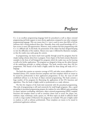 C++ is an excellent programming language both for procedural as well as object oriented
programming and lends support to more diverse applications compared to any other computer
programming language. This one reason that C++ now is used in more than 80% of all the
softwares that is being produced these days. Naturally, those with sound knowledge of C++
have access to many job-opportunities. However, many students feel that programming with
C++ is a difficult task. In this book, the presentation of the subject has been designed keeping
in view the difficulties of the students. Almost every topic is followed by illustrative examples,
so that the readers may easily grasp the content.
In programming, one learns much more quickly through actual live programs than by
simply reading volumes about how to program. Every chapter of the book contains illustrative
examples in the form of well designed live programs which the reader may use for learning
as well as for his/her applications. The programs are designed to bring out the salient features
of the underlying principle or coding technique. The book contains more than 450 live
programmes. This feature of the book is highly useful for those doing self study of C++
language.
The book also contains an extensive coverage of STL and other recent additions to C++
Standard Library. STL contains function templates and class templates which are meant to
be reused by professionals in their application programmes. In fact, the reuse of well
established software is at the heart of object oriented programming. The book contains a
large number of live programs for illustrating the applications of the STL functions and
algorithms. Thus the book is highly useful to professionals as a ready reference.
The first few chapters of the book deal extensively with the procedural programming.
This style of programming is still used extensively for small length programs. Also, a good
grounding in procedural programming prepares the students for more difficult topics pertaining
to classes, operator overloading, inheritance, object oriented programming (OOP), template
functions and template classes as well as container classes such as vector, list, deque, sets,
multisets, maps, multimaps, stacks, queues, etc. All these topics are dealt in sufficient detail
as well as a large number of illustrative live programs are included. This part is highly useful
to students as well as software professionals. These templates are meant to be reused in
professional application software.
 