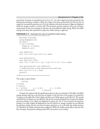 Structure of a C ++ Program ❖ 43❖
second line of output we specified precision(4). So only 4 digits have been printed for the
floating decimal point numbers, while the integer A has been printed full. For the last line of
output we increased the precision to 8. For the numbers with decimal points 8 digits are displayed
while the integer number is written full. The precision setting continues till a new setting is
encountered. In the next example we take the case of insufficient width setting. When the width
setting is less than that required for output the width setting is neglected.
PROGRAM 2.11 – Illustrates the case of insufficient width setting.
#include <iostream>
using namespace std;
int main()
{ int A = 867564;
double p = 4.532678;
double m = p/5;
cout.width(12);
cout <<A <<“n”<< p<<“n”<< m << endl;
cout.precision(4);
cout.setf(ios::left);
cout <<“A = “<<A<<“t”<< “p = “<<p<<“t”<< “m = “<<m << endl;
cout.precision(20);cout.width(10);
// width setting is less than precision setting.
cout <<p<<“t” << m << endl;
return 0;
}
The output is given below.
867564
4.53268
0.906536
A = 867564 p = 4.533 m = 0.9065
4.5326779999999998 0.9065356
Compare the outputs with the specifications given in the cout statements. The effect of width()
setting remains only up to the first line of output. In the first line of the output A is printed in
12 spaces on the right side. It has 6 digits and there are 6 blank spaces on the left of it. The second
and third lines of output are not affected. Also for the second and third line of output the default
precision setting is 6 so 6 digits are displayed in output. For the 4th line of output the precision
setting is 4 so only 4 digits are displayed in case of p and for m. Integer numbers are not affected
by precision setting. For the next line of output, precision is set at 20 while the width setting is
10. Therefore the width setting has been neglected. While the width setting affects only the next
line of output, the precision setting remains till it encounters a new setting.
 