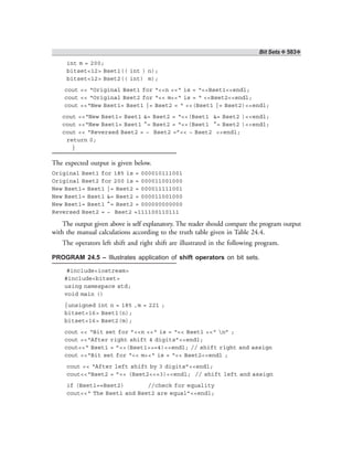 Bit Sets ❖ 583❖
int m = 200;
bitset<12> Bset1(( int ) n);
bitset<12> Bset2(( int) m);
cout << “Original Bset1 for “<<n <<“ is = “<<Bset1<<endl;
cout << “Original Bset2 for “<< m<<“ is = “ <<Bset2<<endl;
cout <<“New Bset1= Bset1 |= Bset2 = “ <<(Bset1 |= Bset2)<<endl;
cout <<“New Bset1= Bset1 &= Bset2 = “<<(Bset1 &= Bset2 )<<endl;
cout <<“New Bset1= Bset1 ^= Bset2 = “<<(Bset1 ^= Bset2 )<<endl;
cout << “Reversed Bset2 = ~ Bset2 =”<< ~ Bset2 <<endl;
return 0;
}
The expected output is given below.
Original Bset1 for 185 is = 000010111001
Original Bset2 for 200 is = 000011001000
New Bset1= Bset1 |= Bset2 = 000011111001
New Bset1= Bset1 &= Bset2 = 000011001000
New Bset1= Bset1 ^= Bset2 = 000000000000
Reversed Bset2 = ~ Bset2 =111100110111
The output given above is self explanatory. The reader should compare the program output
with the manual calculations according to the truth table given in Table 24.4.
The operators left shift and right shift are illustrated in the following program.
PROGRAM 24.5 – Illustrates application of shift operators on bit sets.
#include<iostream>
#include<bitset>
using namespace std;
void main ()
{unsigned int n = 185 ,m = 221 ;
bitset<16> Bset1(n);
bitset<16> Bset2(m);
cout << “Bit set for ”<<n <<“ is = “<< Bset1 <<“ n” ;
cout <<“After right shift 4 digits”<<endl;
cout<<“ Bset1 = ”<<(Bset1>>=4)<<endl; // shift right and assign
cout <<“Bit set for “<< m<<“ is = “<< Bset2<<endl ;
cout << “After left shift by 3 digits”<<endl;
cout<<“Bset2 = ”<< (Bset2<<=3)<<endl; // shift left and assign
if (Bset1==Bset2) //check for equality
cout<<“ The Bset1 and Bset2 are equal”<<endl;
 