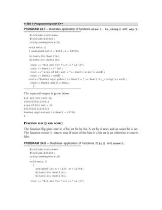 ❖ 586 ❖ Programming with C++
PROGRAM 24.7 – Illustrates application of functions size(), to_ulong() and any().
#include<iostream>
#include<bitset>
using namespace std;
void main ()
{ unsigned int n = 1123 ,m = 12758;
bitset<16> Bset1(n);
bitset<16> Bset2(m);
cout << “Bit set for “<<n <<“ is n”;
cout << Bset1 <<“ n”;
cout <<“ size of bit set = “<< Bset1.size()<<endl;
cout << Bset2 <<endl ;
cout<<“Number equivalent to Bset2 = “ << Bset2.to_ulong()<< endl;
cout<< Bset2.any()<<endl;
}
The expected output is given below.
Bit set for 1123 is
0000010001100011
size of bit set = 16
0011000111010110
Number equivalent to Bset2 = 12758
1
FUNCTION FLIP () AND NONE()
The function flip gives inverse of bit set bit by bit. A set bit is reset and an unset bit is set.
The function none() returns true if none of the bits in a bit set is set otherwise it returns
false.
PROGRAM 24.8 – Illustrates application of functions flip() and none().
#include<iostream>
#include<bitset>
using namespace std;
void main ()
{
unsigned int n = 1123 ,m = 12758;
bitset<16> Bset1(n);
bitset<16> Bset2(m);
cout << “Bit set for ”<<n <<“ is n”;
 