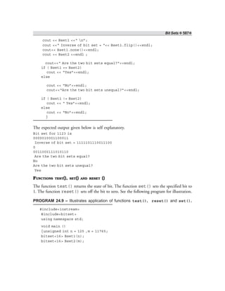 Bit Sets ❖ 587❖
cout << Bset1 <<“ n”;
cout <<“ Inverse of bit set = “<< Bset1.flip()<<endl;
cout<< Bset1.none()<<endl;
cout << Bset2 <<endl ;
cout<<“ Are the two bit sets equal?”<<endl;
if ( Bset1 == Bset2)
cout << “Yes”<<endl;
else
cout << “No”<<endl;
cout<<“Are the two bit sets unequal?”<<endl;
if ( Bset1 != Bset2)
cout << “ Yes”<<endl;
else
cout << “No”<<endl;
}
The expected output given below is self explanatory.
Bit set for 1123 is
0000010001100011
Inverse of bit set = 1111101110011100
0
0011000111010110
Are the two bit sets equal?
No
Are the two bit sets unequal?
Yes
FUNCTIONS TEST(), SET() AND RESET ()
The function test() returns the state of bit. The function set() sets the specified bit to
1. The function reset() sets off the bit to zero. See the following program for illustration.
PROGRAM 24.9 – Illustrates application of functions test(), reset() and set().
#include<iostream>
#include<bitset>
using namespace std;
void main ()
{unsigned int n = 125 ,m = 11765;
bitset<16> Bset1(n);
bitset<16> Bset2(m);
 