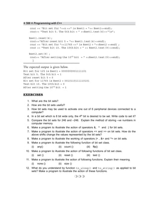 ❖ 588 ❖ Programming with C++
cout << “Bit set for ”<<n <<“ is Bset1 = ”<< Bset1<<endl;
cout<< “Test bit 5. The 5th bit = ” <<Bset1.test(4)<<“n”;
Bset1.reset(4);
cout<<“After reset bit 5 = “<< Bset1.test(4)<<endl;
cout << “Bit set for ”<<11765 <<“ is Bset2 = ”<<Bset2 <<endl ;
cout << “Test bit 10. The 10th bit = ” << Bset2.test(9)<<endl;
Bset2.set(9) ;
cout<< “After setting the 10th bit = ” <<Bset2.test(9)<<endl;
}
The expected output is given below.
Bit set for 125 is Bset1 = 0000000001111101
Test bit 5. The 5th bit = 1
After reset bit 5 = 0
Bit set for 11765 is Bset2 = 0010110111110101
Test bit 10. The 10th bit = 0
After setting the 10th bit = 1
EXERCISES
1. What are the bit sets?
2. How are the bit sets useful?
3. How bit sets may be used to activate one out of 6 peripherial devices connected to a
computer?
4. In a bit set which is 8 bit wide only, the 4th bit is desired to be set. Write code to set it?
5. Compare the bit sets for 246 and –246. Explain the method of storing –ve numbers in
computer memory.
6. Make a program to illustrate the action of operators &, ^ and | for bit sets.
7. Make a program to illustrate the action of operators << and >> on bit sets. How do the
above shifts change the values represented by the bit sets?
8. Make a program to illustrate the working of operators |= , &= and ^= on bit sets.
9. Make a program to illustrate the following function of bit set class.
(i) any() (ii) count () (iii) flip()
10. Make a program to illustrate the action of following functions of bit set class.
(i) set () (ii) reset () (iii) test ()
11. Make a program to illustrate the action of following functions. Explain their meaning.
(i) none () (ii) size ()
12. What do you understand by function to_ulong() and to_string() as applied to bit
sets? Make a program to illustrate the action of these functions.
❍ ❍ ❍
 