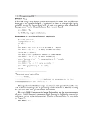 ❖ 44 ❖ Programming with C++
FUNCTION FILL ()
If the width setting is more than the number of characters in the output, there would be some
empty spaces which may be filled with a character such as dash(-) or some other character by
using fill () function. The character desired to fill with is put in the argument. It has to be enclosed
by single quotes. Thus for filling with character dash(-) we write the code
cout.fill(‘–’);
See the following program for illustration.
PROGRAM 2.12 – Illustrates application of fill() function.
#include <iostream>
using namespace std;
int main()
{
cout.width(15); //hello will be written in 15 spaces
cout.fill(‘-’); //fill the empty spaces with dash(-)
cout<<“Hello,”<<endl;
cout.width(40); //the output be written in 40 spaces,
cout.fill(‘*’); //fill the empty spaces with ‘*’
cout<<“Welcome to”<<“ “<<“programming in C++!”<<endl;
cout.width(36);
cout.fill(‘$’); // fill empty spaces by ‘$’
cout<<“Are you learning C++ ?”<<endl;
return 0;
}
The expected output is given below.
---------Hello,
******************************Welcome to programming in C++!
$$$$$$$$$$$$$$Are you learning C++ ?
The output shows that first line of output is in 15 spaces and 9 spaces have been filled with
dash. In the next line of output, the 40 spaces are up to end of ‘Welcome to’. Moreover no filling
has taken place in the blank spaces in between the statement.
The cout.fill() function persists beyond the immediate next line of output statement
till next fill() function is encountered. This is illustrated in the following program. For
undoing the previous setting, include an empty fill setting as illustrated below. For more details
see Chapter 19.
cout.fill(‘ ’);
 