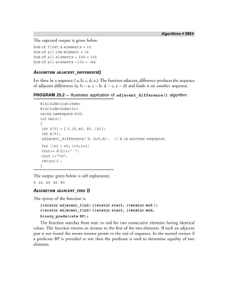 Algorithms ❖ 595❖
The expected output is given below.
Sum of first 4 elements = 10
Sum of all the element = 36
Sum of all elements + 100 = 136
Sum of all elements –100 = –64
ALGORITHM ADJACENT_DIFFERENCE()
Let there be a sequence ( a, b, c, d, e,). The function adjacent_difference produces the sequence
of adjacent differences (a, b – a, c – b, d – c, e – d) and loads it on another sequence.
PROGRAM 25.2 – Illustrates application of adjacent_difference() algorithm.
#include<iostream>
#include<numeric>
using namespace std;
int main()
{
int S[5] = { 5,20,40, 80, 160};
int A[5];
adjacent_difference( S, S+5,A); // A is another sequence.
for (int i =0; i<5;i++)
cout<< A[i]<<“ “;
cout <<“n”;
return 0 ;
}
The output given below is self explanatory.
5 15 20 40 80
ALGORITHM ADJACENT_FIND ()
The syntax of the function is
iterator adjacent_find( iterator start, iterator end );
iterator adjacent_find( iterator start, iterator end,
binary_predsicate BP);
The function searches from start to end for two consecutive elements having identical
values. The function returns an iterator to the first of the two elements. If such an adjacent
pair is not found the return iterator points to the end of sequence. In the second version if
a predicate BP is provided to test then the predicate is used to determine equality of two
elements.
 