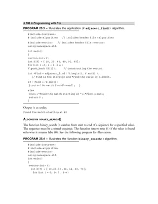 ❖ 596 ❖ Programming with C++
PROGRAM 25.3 – Illustrates the application of adjacent_find() algorithm.
#include<iostream>
# include<algorithm> // includes header file <algorithm>
#include<vector> // includes header file <vector>
using namespace std;
int main()
{
vector<int> V;
int S[6] = { 10, 20, 40, 40, 50, 60};
for(int i =0; i < 6 ;i++)
V.push_back (S[i]); // constructing the vector.
int *Find = adjacent_find ( V.begin(), V.end() );
// Find is the iterator and *Find the value of element.
if ( Find == V.end())
{cout<<“ No match found”<<endl; }
else
cout<<“Found the match starting at ”<<*Find <<endl;
return 0 ;
}
Output is as under.
Found the match starting at 40
ALGORITHM BINARY_SEARCH()
The function binary_search () searches from start to end of a sequence for a specified value.
The sequence must be a sorted sequence. The function returns true (1) if the value is found
otherwise it returns false (0). See the following program for illustration.
PROGRAM 25.4 – Illustrates the function binary_search() algorithm.
#include<iostream>
# include<algorithm>
#include<vector>
using namespace std;
int main()
{
vector<int> V;
int S[7] = { 10,20,30 ,36, 44, 60, 70};
for(int i = 0; i< 7 ; i++)
 