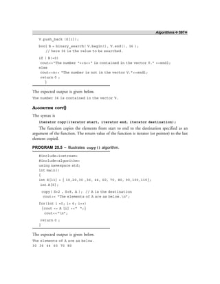 Algorithms ❖ 597❖
V.push_back (S[i]);
bool B = binary_search( V.begin(), V.end(), 36 );
// here 36 is the value to be searched.
if ( B!=0)
cout<<“The number “<<n<<“ is contained in the vector V.” <<endl;
else
cout<<n<< “The number is not in the vector V.”<<endl;
return 0 ;
}
The expected output is given below.
The number 36 is contained in the vector V.
ALGORITHM COPY()
The syntax is
iterator copy(iterator start, iterator end, iterator destination);
The function copies the elements from start to end to the destination specified as an
argument of the function. The return value of the function is iterator (or pointer) to the last
element copied.
PROGRAM 25.5 – Illustrates copy() algorithm.
#include<iostream>
#include<algorithm>
using namespace std;
int main()
{
int S[11] = { 10,20,30 ,36, 44, 60, 70, 80, 90,100,110};
int A[6];
copy( S+2 , S+8, A ); // A is the destination
cout<< “The elements of A are as below.n”;
for(int i =0; i< 6; i++)
{cout << A [i] <<“ “;}
cout<<“n”;
return 0 ;
}
The expected output is given below.
The elements of A are as below.
30 36 44 60 70 80
 