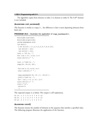 ❖ 598 ❖ Programming with C++
The algorithm copies from element at index 2 to element at index 8. The S+8th element
is not included.
ALGORITHMS COPY_BACKWARD()
The function is similar to copy(), the difference is that it starts depositing elements from
back end.
PROGRAM 25.6 – Illustrates the application of copy_backward().
#include<iostream>
#include<algorithm>
using namespace std;
int main()
{ int S1[10] = { 1,2,3,4,5,6,7,8,9,10};
int S2[10] = {0};
int S3[10] = {0};
cout << “S1 is : ”;
for (int i =0 ; i<10; i++)
cout<<S1[i]<<“ ”;
cout <<“nS2 is : ”;
copy(S1, S1+10, S2);
for(int n =0; n<10; n++)
cout <<S2[n]<<“ ” ;
copy_backward( S1, S1 + 6 , S3+10 );
cout<<“nS3 is : ”;
for ( int j = 0; j< 10 ; j++)
cout<<S3[j]<<“ ”;
cout<<“n”;
return 0;
}
The expected output is as below. The output is self explanatory.
S1 is : 1 2 3 4 5 6 7 8 9 10
S2 is : 1 2 3 4 5 6 7 8 9 10
S3 is : 0 0 0 0 1 2 3 4 5 6
ALGORITHM COUNT()
The function returns the number of elements in the sequence that matches a specified value.
The following program illustrates the application of the function.
 
