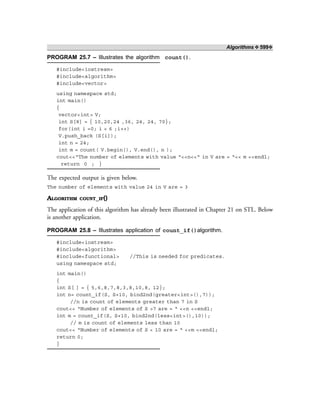 Algorithms ❖ 599❖
PROGRAM 25.7 – Illustrates the algorithm count().
#include<iostream>
#include<algorithm>
#include<vector>
using namespace std;
int main()
{
vector<int> V;
int S[8] = { 10,20,24 ,36, 24, 24, 70};
for(int i =0; i < 6 ;i++)
V.push_back (S[i]);
int n = 24;
int m = count( V.begin(), V.end(), n );
cout<<“The number of elements with value “<<n<<“ in V are = “<< m <<endl;
return 0 ; }
The expected output is given below.
The number of elements with value 24 in V are = 3
ALGORITHM COUNT_IF()
The application of this algorithm has already been illustrated in Chapter 21 on STL. Below
is another application.
PROGRAM 25.8 – Illustrates application of count_if()algorithm.
#include<iostream>
#include<algorithm>
#include<functional> //This is needed for predicates.
using namespace std;
int main()
{
int S[ ] = { 5,6,8,7,8,3,8,10,8, 12};
int n= count_if(S, S+10, bind2nd(greater<int>(),7));
//n is count of elements greater than 7 in S
cout<< “Number of elements of S >7 are = “ <<n <<endl;
int m = count_if(S, S+10, bind2nd(less<int>(),10));
// m is count of elements less than 10
cout<< “Number of elements of S < 10 are = “ <<m <<endl;
return 0;
}
 