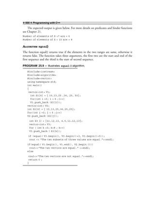 ❖ 600 ❖ Programming with C++
The expected output is given below. For more details on predicates and binder functions
see Chapter 21.
Number of elements of S >7 are = 6
Number of elements of S < 10 are = 8
ALGORITHM EQUAL()
The function equal() returns true if the elements in the two ranges are same, otherwise it
returns false. The function takes three arguments, the first two are the start and end of the
first sequence and the third is the start of second sequence.
PROGRAM 25.9 – Illustrates equal()algorithm.
#include<iostream>
#include<algorithm>
#include<vector>
using namespace std;
int main()
{
vector<int> V1;
int S1[6] = { 10,13,25 ,36, 25, 50};
for(int i =0; i < 6 ;i++)
V1.push_back (S1[i]);
vector<int> V2;
int S2[6] = { 10,13,25,36,25,25};
for(int j =0; j < 6 ;j++)
V2.push_back (S2[j]);
int S3 [] = {11,12,13, 4,5,11,12,13};
vector<int> V3;
for ( int k =0; k<8 ; k++)
V3.push_back ( S3[k]);
if (equal( V3.begin(), V3.begin()+3, V3.begin()+5));
cout << “The two subsets of three values are equal.”<<endl;
if(equal( V1.begin(), V1.end(), V2.begin ()))
cout<<“The two vectors are equal.” <<endl;
else
cout<<“The two vectors are not equal.”<<endl;
return 0 ;
}
 