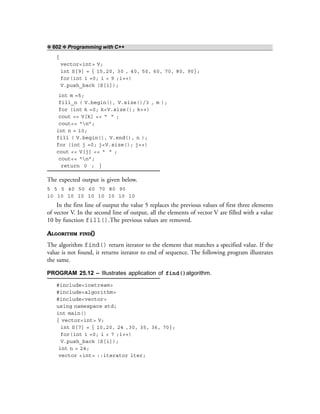 ❖ 602 ❖ Programming with C++
{
vector<int> V;
int S[9] = { 15,20, 30 , 40, 50, 60, 70, 80, 90};
for(int i =0; i < 9 ;i++)
V.push_back (S[i]);
int m =5;
fill_n ( V.begin(), V.size()/3 , m );
for (int k =0; k<V.size(); k++)
cout << V[k] << “ ” ;
cout<< “n”;
int n = 10;
fill ( V.begin(), V.end(), n );
for (int j =0; j<V.size(); j++)
cout << V[j] << “ ” ;
cout<< “n”;
return 0 ; }
The expected output is given below.
5 5 5 40 50 60 70 80 90
10 10 10 10 10 10 10 10 10
In the first line of output the value 5 replaces the previous values of first three elements
of vector V. In the second line of output, all the elements of vector V are filled with a value
10 by function fill().The previous values are removed.
ALGORITHM FIND()
The algorithm find() return iterator to the element that matches a specified value. If the
value is not found, it returns iterator to end of sequence. The following program illustrates
the same.
PROGRAM 25.12 – Illustrates application of find()algorithm.
#include<iostream>
#include<algorithm>
#include<vector>
using namespace std;
int main()
{ vector<int> V;
int S[7] = { 10,20, 24 ,30, 35, 36, 70};
for(int i =0; i < 7 ;i++)
V.push_back (S[i]);
int n = 24;
vector <int> ::iterator iter;
 