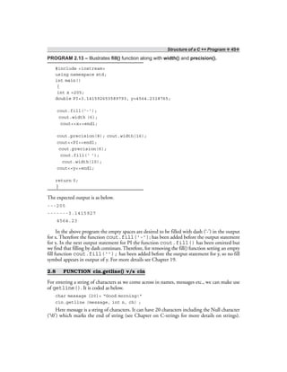 Structure of a C ++ Program ❖ 45❖
PROGRAM 2.13 – Illustrates fill() function along with width() and precision().
#include <iostream>
using namespace std;
int main()
{
int x =205;
double PI=3.141592653589793, y=4564.2318765;
cout.fill(‘-’);
cout.width (6);
cout<<x<<endl;
cout.precision(8); cout.width(16);
cout<<PI<<endl;
cout.precision(6);
cout.fill(‘ ’);
cout.width(10);
cout<<y<<endl;
return 0;
}
The expected output is as below.
---205
-------3.1415927
4564.23
In the above program the empty spaces are desired to be filled with dash (‘-’) in the output
for x. Therefore the function cout.fill(‘-’); has been added before the output statement
for x. In the next output statement for PI the function cout.fill() has been omitted but
we find that filling by dash continues. Therefore, for removing the fill() function setting an empty
fill function cout.fill(‘’); has been added before the output statement for y, so no fill
symbol appears in output of y. For more details see Chapter 19.
2.8 FUNCTION cin.getline() v/s cin
For entering a string of characters as we come across in names, messages etc., we can make use
of getline(). It is coded as below.
char message [20]= “Good morning!”
cin.getline (message, int n, ch) ;
Here message is a string of characters. It can have 20 characters including the Null character
(‘0’) which marks the end of string (see Chapter on C-strings for more details on strings).
 