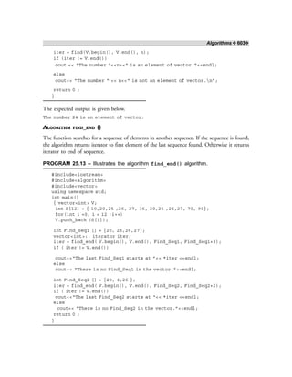 Algorithms ❖ 603❖
iter = find(V.begin(), V.end(), n);
if (iter != V.end())
cout << “The number “<<n<<“ is an element of vector.”<<endl;
else
cout<< “The number “ << n<<“ is not an element of vector.n”;
return 0 ;
}
The expected output is given below.
The number 24 is an element of vector.
ALGORITHM FIND_END ()
The function searches for a sequence of elements in another sequence. If the sequence is found,
the algorithm returns iterator to first element of the last sequence found. Otherwise it returns
iterator to end of sequence.
PROGRAM 25.13 – Illustrates the algorithm find_end() algorithm.
#include<iostream>
#include<algorithm>
#include<vector>
using namespace std;
int main()
{ vector<int> V;
int S[12] = { 10,20,25 ,26, 27, 36, 20,25 ,26,27, 70, 90};
for(int i =0; i < 12 ;i++)
V.push_back (S[i]);
int Find_Seq1 [] = {20, 25,26,27};
vector<int>:: iterator iter;
iter = find_end( V.begin(), V.end(), Find_Seq1, Find_Seq1+3);
if ( iter != V.end())
cout<<“The last Find_Seq1 starts at ”<< *iter <<endl;
else
cout<< “There is no Find_Seq1 in the vector.”<<endl;
int Find_Seq2 [] = {20, 4,26 };
iter = find_end( V.begin(), V.end(), Find_Seq2, Find_Seq2+2);
if ( iter != V.end())
cout<<“The last Find_Seq2 starts at “<< *iter <<endl;
else
cout<< “There is no Find_Seq2 in the vector.”<<endl;
return 0 ;
}
 