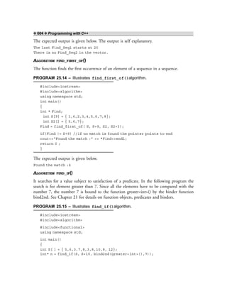 ❖ 604 ❖ Programming with C++
The expected output is given below. The output is self explanatory.
The last Find_Seq1 starts at 20
There is no Find_Seq2 in the vector.
ALGORITHM FIND_FIRST_OF()
The function finds the first occurrence of an element of a sequence in a sequence.
PROGRAM 25.14 – Illustrates find_first_of()algorithm.
#include<iostream>
#include<algorithm>
using namespace std;
int main()
{
int * Find;
int S[9] = { 1,6,2,3,4,5,6,7,8};
int S2[] = { 5,6,7};
Find = find_first_of( S, S+9, S2, S2+3);
if(Find != S+9) //if no match is found the pointer points to end
cout<<“Found the match :” << *Find<<endl;
return 0 ;
}
The expected output is given below.
Found the match :6
ALGORITHM FIND_IF()
It searches for a value subject to satisfaction of a predicate. In the following program the
search is for element greater than 7. Since all the elements have to be compared with the
number 7, the number 7 is bound to the function greater<int>() by the binder function
bind2nd. See Chapter 21 for details on function objects, predicates and binders.
PROGRAM 25.15 – Illustrates find_if()algorithm.
#include<iostream>
#include<algorithm>
#include<functional>
using namespace std;
int main()
{
int S[ ] = { 5,6,3,7,8,3,8,10,8, 12};
int* n = find_if(S, S+10, bind2nd(greater<int>(),7));
 